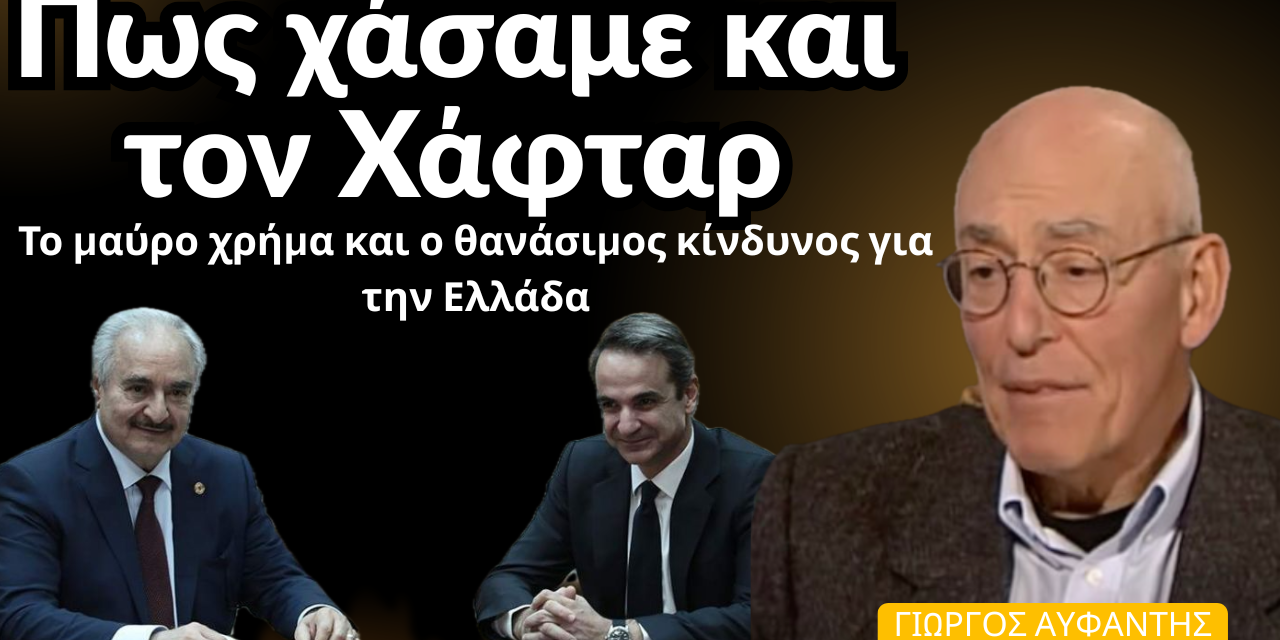 Πως χάσαμε τη Λιβύη, το μαύρο χρήμα στον Χάφταρ και ο θανάσιμος κίνδυνος! Γιώργος Αυφαντής